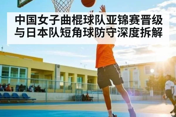 中国女子曲棍球队亚锦赛晋级与日本队短角球防守深度拆解