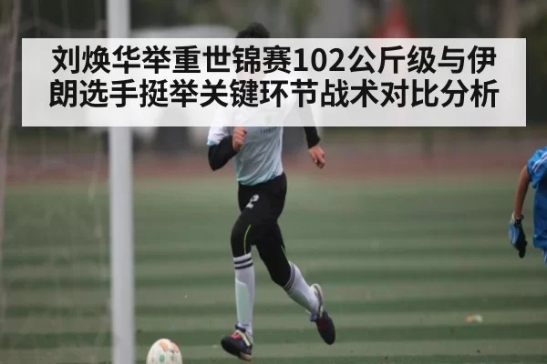 刘焕华举重世锦赛102公斤级与伊朗选手挺举关键环节战术对比分析