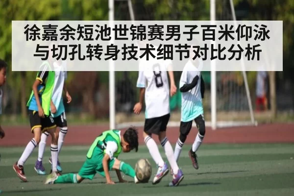 徐嘉余短池世锦赛男子百米仰泳与切孔转身技术细节对比分析
